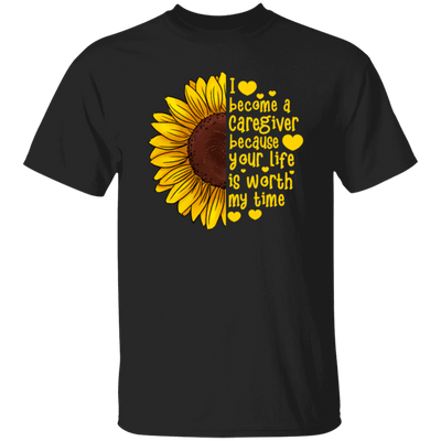 Sunflower Love Gift, I Become A Caregiver Because Your Life Is Worth My Time Unisex T-Shirt